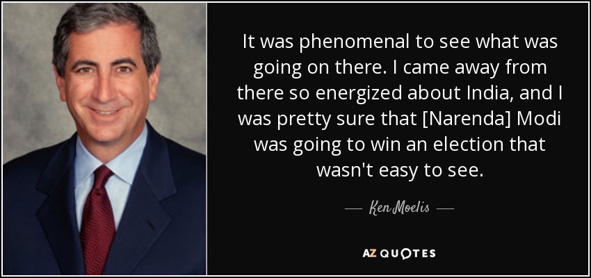 It was phenomenal to see what was going on there. I came away from there so energized about India, and I was pretty sure that [Narenda] Modi was going to win an election that wasn't easy to see. - Ken Moelis