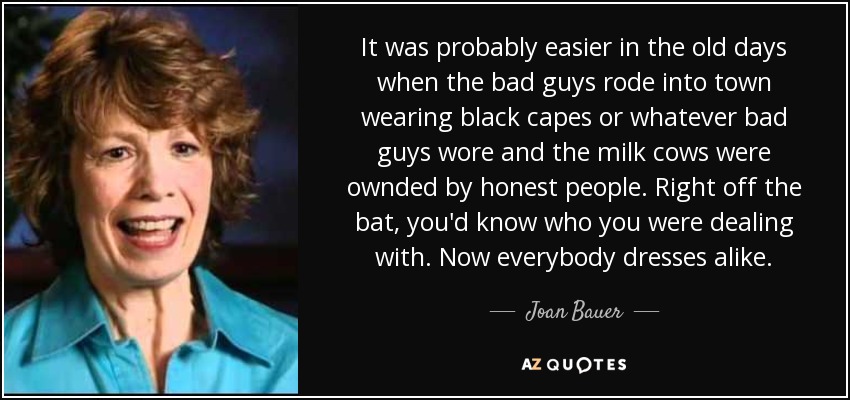 It was probably easier in the old days when the bad guys rode into town wearing black capes or whatever bad guys wore and the milk cows were ownded by honest people. Right off the bat, you'd know who you were dealing with. Now everybody dresses alike. - Joan Bauer