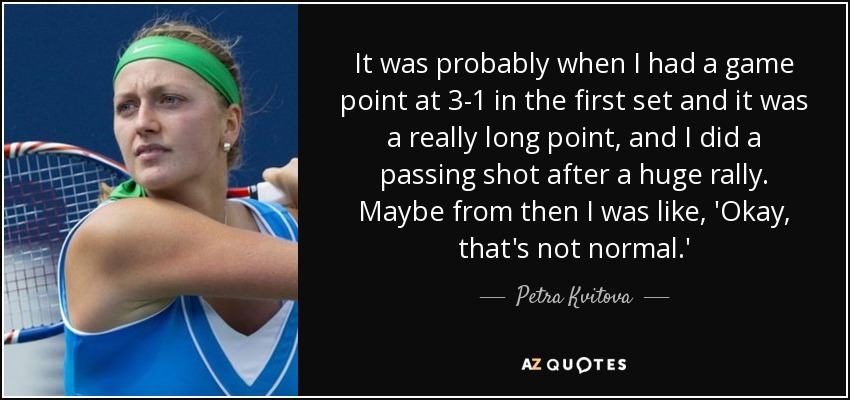 It was probably when I had a game point at 3-1 in the first set and it was a really long point, and I did a passing shot after a huge rally. Maybe from then I was like, 'Okay, that's not normal.' - Petra Kvitova