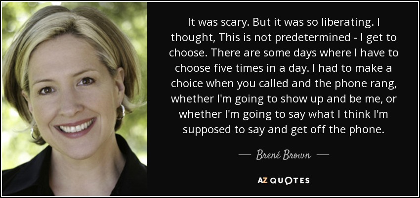 It was scary. But it was so liberating. I thought, This is not predetermined - I get to choose. There are some days where I have to choose five times in a day. I had to make a choice when you called and the phone rang, whether I'm going to show up and be me, or whether I'm going to say what I think I'm supposed to say and get off the phone. - Brené Brown