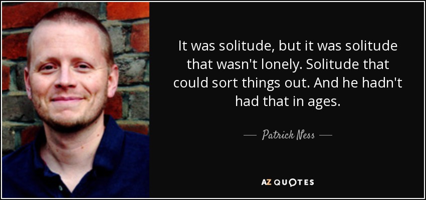 It was solitude, but it was solitude that wasn't lonely. Solitude that could sort things out. And he hadn't had that in ages. - Patrick Ness