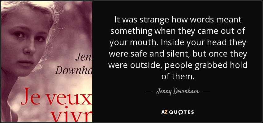 It was strange how words meant something when they came out of your mouth. Inside your head they were safe and silent, but once they were outside, people grabbed hold of them. - Jenny Downham