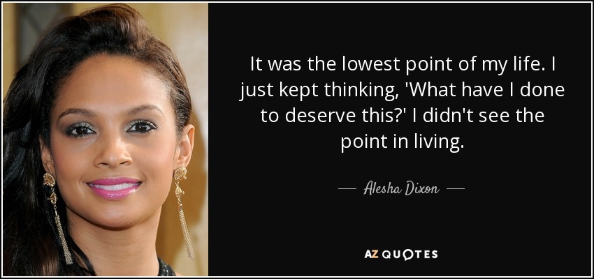 It was the lowest point of my life. I just kept thinking, 'What have I done to deserve this?' I didn't see the point in living. - Alesha Dixon