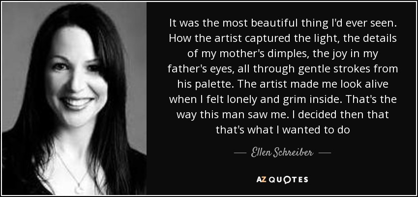 It was the most beautiful thing I'd ever seen. How the artist captured the light, the details of my mother's dimples, the joy in my father's eyes, all through gentle strokes from his palette. The artist made me look alive when I felt lonely and grim inside. That's the way this man saw me. I decided then that that's what I wanted to do - Ellen Schreiber