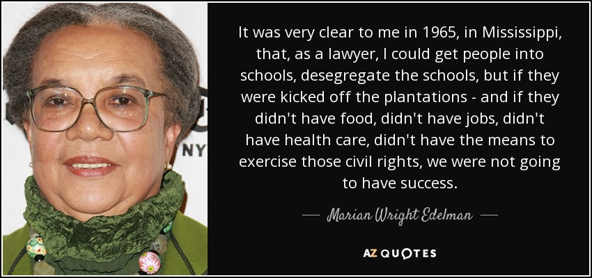 It was very clear to me in 1965, in Mississippi, that, as a lawyer, I could get people into schools, desegregate the schools, but if they were kicked off the plantations - and if they didn't have food, didn't have jobs, didn't have health care, didn't have the means to exercise those civil rights, we were not going to have success. - Marian Wright Edelman