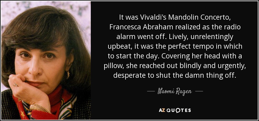 It was Vivaldi's Mandolin Concerto, Francesca Abraham realized as the radio alarm went off. Lively, unrelentingly upbeat, it was the perfect tempo in which to start the day. Covering her head with a pillow, she reached out blindly and urgently, desperate to shut the damn thing off. - Naomi Ragen