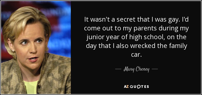It wasn't a secret that I was gay. I'd come out to my parents during my junior year of high school, on the day that I also wrecked the family car. - Mary Cheney