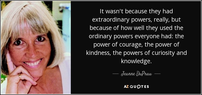 It wasn't because they had extraordinary powers, really, but because of how well they used the ordinary powers everyone had: the power of courage, the power of kindness, the powers of curiosity and knowledge. - Jeanne DuPrau