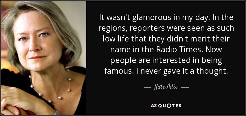 En mi época no era glamuroso. En las regiones, los reporteros eran considerados de tan baja estofa que no merecían su nombre en el Radio Times. Ahora la gente está interesada en ser famosa. Yo nunca lo pensé. - Kate Adie