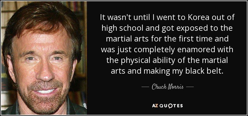 No fue hasta que fui a Corea al salir del instituto y conocí las artes marciales por primera vez y me enamoré por completo de la capacidad física de las artes marciales y me hice cinturón negro. - Chuck Norris