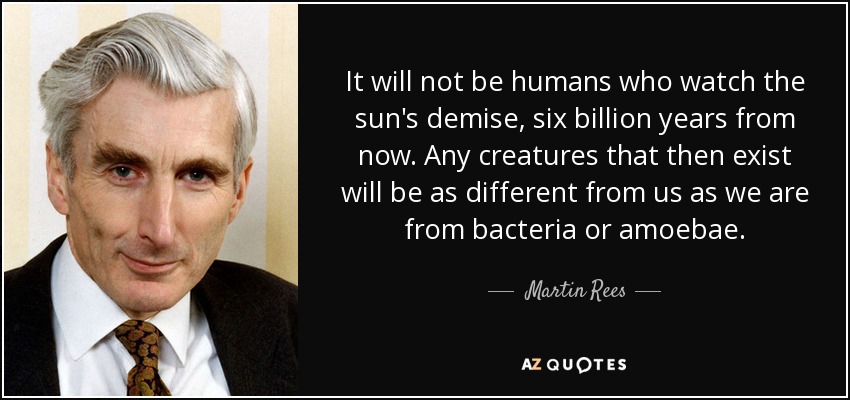 It will not be humans who watch the sun's demise, six billion years from now. Any creatures that then exist will be as different from us as we are from bacteria or amoebae. - Martin Rees