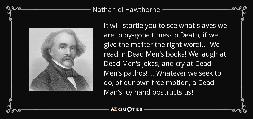 It will startle you to see what slaves we are to by-gone times-to Death, if we give the matter the right word! ... We read in Dead Men's books! We laugh at Dead Men's jokes, and cry at Dead Men's pathos! . . . Whatever we seek to do, of our own free motion, a Dead Man's icy hand obstructs us! - Nathaniel Hawthorne