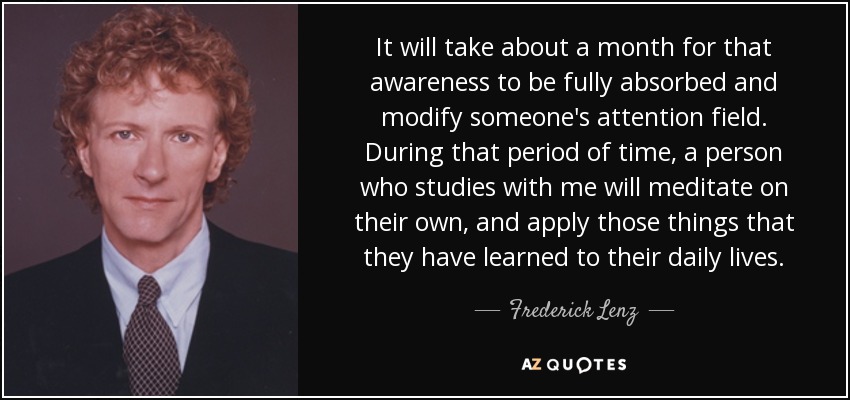 It will take about a month for that awareness to be fully absorbed and modify someone's attention field. During that period of time, a person who studies with me will meditate on their own, and apply those things that they have learned to their daily lives. - Frederick Lenz