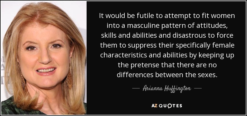 It would be futile to attempt to fit women into a masculine pattern of attitudes, skills and abilities and disastrous to force them to suppress their specifically female characteristics and abilities by keeping up the pretense that there are no differences between the sexes. - Arianna Huffington