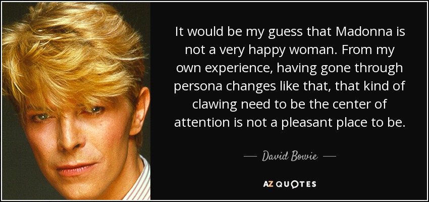 It would be my guess that Madonna is not a very happy woman. From my own experience, having gone through persona changes like that, that kind of clawing need to be the center of attention is not a pleasant place to be. - David Bowie