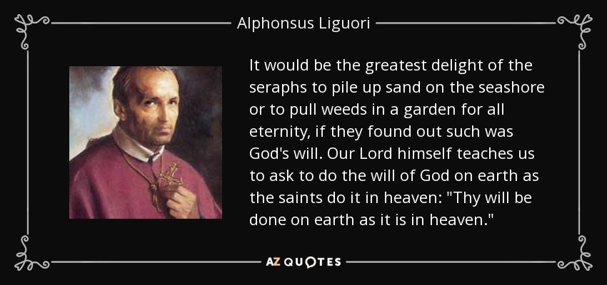 Sería el mayor deleite de los serafines amontonar arena en la orilla del mar o arrancar malas hierbas en un jardín por toda la eternidad, si descubrieran que tal es la voluntad de Dios. Nuestro Señor mismo nos enseña a pedir hacer la voluntad de Dios en la tierra como los santos la hacen en el cielo: 