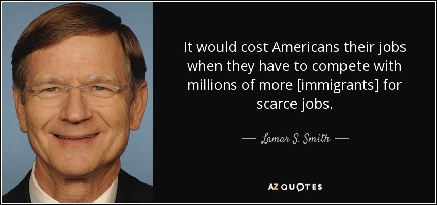 It would cost Americans their jobs when they have to compete with millions of more [immigrants] for scarce jobs. - Lamar S. Smith