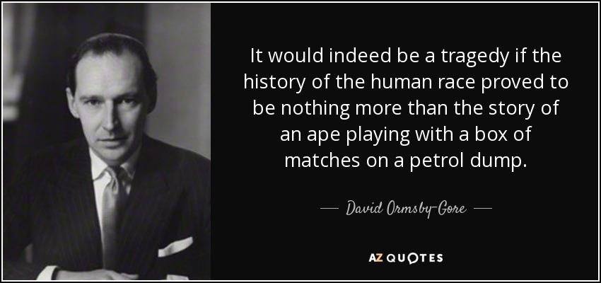 It would indeed be a tragedy if the history of the human race proved to be nothing more than the story of an ape playing with a box of matches on a petrol dump. - David Ormsby-Gore, 5th Baron Harlech