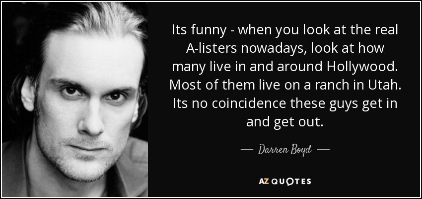 Its funny - when you look at the real A-listers nowadays, look at how many live in and around Hollywood. Most of them live on a ranch in Utah. Its no coincidence these guys get in and get out. - Darren Boyd