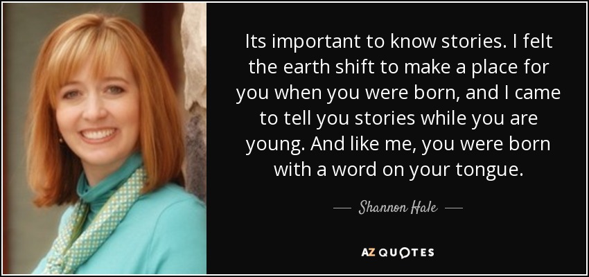 Its important to know stories. I felt the earth shift to make a place for you when you were born, and I came to tell you stories while you are young. And like me, you were born with a word on your tongue. - Shannon Hale