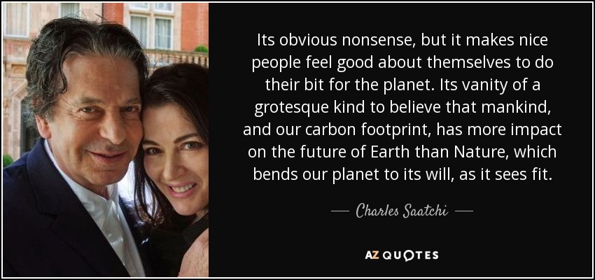 Its obvious nonsense, but it makes nice people feel good about themselves to do their bit for the planet. Its vanity of a grotesque kind to believe that mankind, and our carbon footprint, has more impact on the future of Earth than Nature, which bends our planet to its will, as it sees fit. - Charles Saatchi