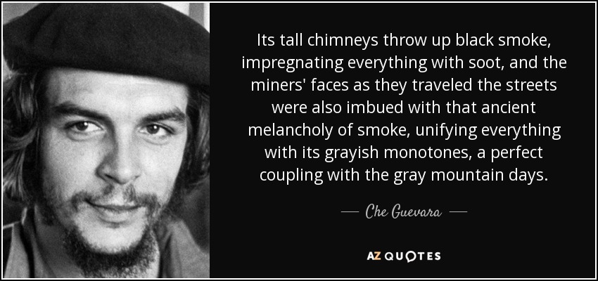 Its tall chimneys throw up black smoke, impregnating everything with soot, and the miners' faces as they traveled the streets were also imbued with that ancient melancholy of smoke, unifying everything with its grayish monotones, a perfect coupling with the gray mountain days. - Che Guevara