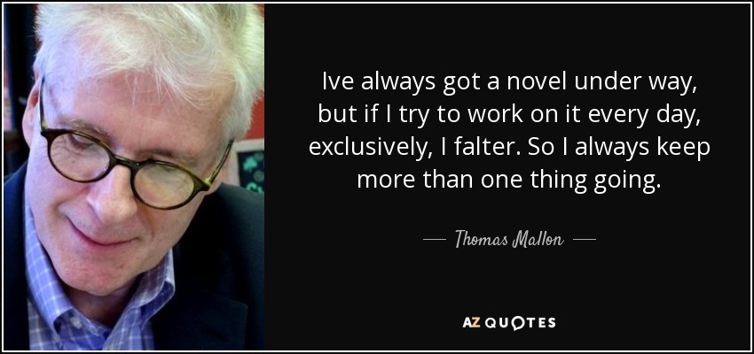 Ive always got a novel under way, but if I try to work on it every day, exclusively, I falter. So I always keep more than one thing going. - Thomas Mallon