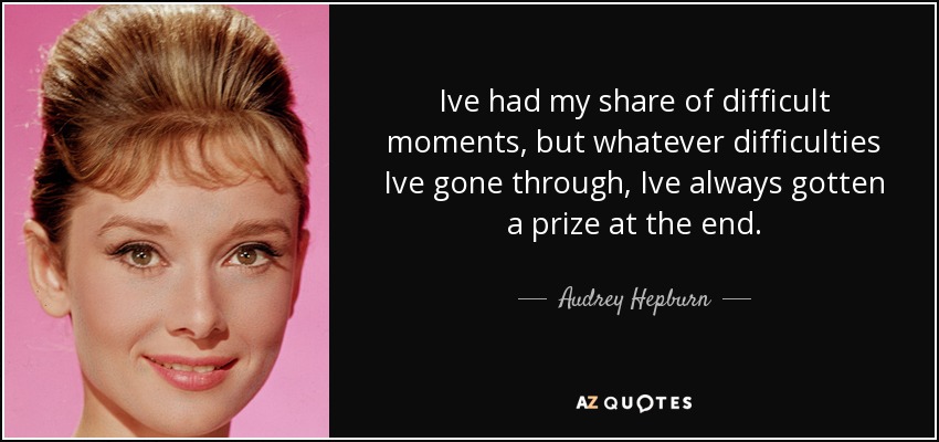Ive had my share of difficult moments, but whatever difficulties Ive gone through, Ive always gotten a prize at the end. - Audrey Hepburn