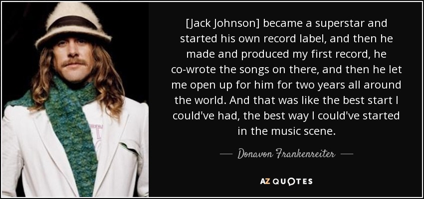 [Jack Johnson] became a superstar and started his own record label, and then he made and produced my first record, he co-wrote the songs on there, and then he let me open up for him for two years all around the world. And that was like the best start I could've had, the best way I could've started in the music scene. - Donavon Frankenreiter