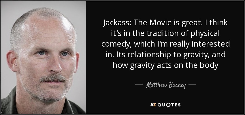 Jackass: The Movie is great. I think it's in the tradition of physical comedy, which I'm really interested in. Its relationship to gravity, and how gravity acts on the body - Matthew Barney