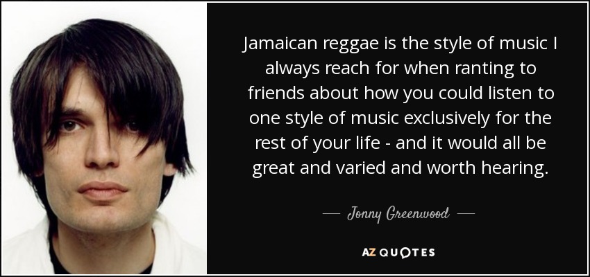 El reggae jamaicano es el estilo de música al que siempre recurro cuando despotrico ante mis amigos sobre cómo se podría escuchar exclusivamente un estilo de música durante el resto de la vida, y todo sería estupendo, variado y digno de escuchar. - Jonny Greenwood