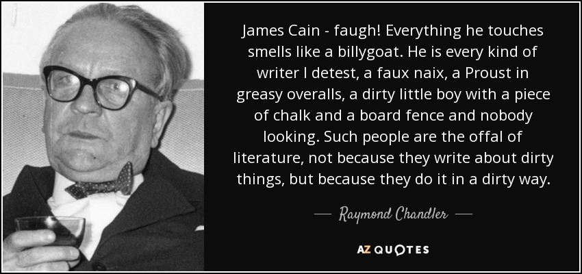 James Cain - faugh! Everything he touches smells like a billygoat. He is every kind of writer I detest, a faux naix, a Proust in greasy overalls, a dirty little boy with a piece of chalk and a board fence and nobody looking. Such people are the offal of literature, not because they write about dirty things, but because they do it in a dirty way. - Raymond Chandler