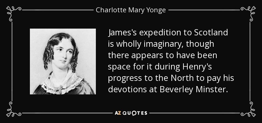 James's expedition to Scotland is wholly imaginary, though there appears to have been space for it during Henry's progress to the North to pay his devotions at Beverley Minster. - Charlotte Mary Yonge