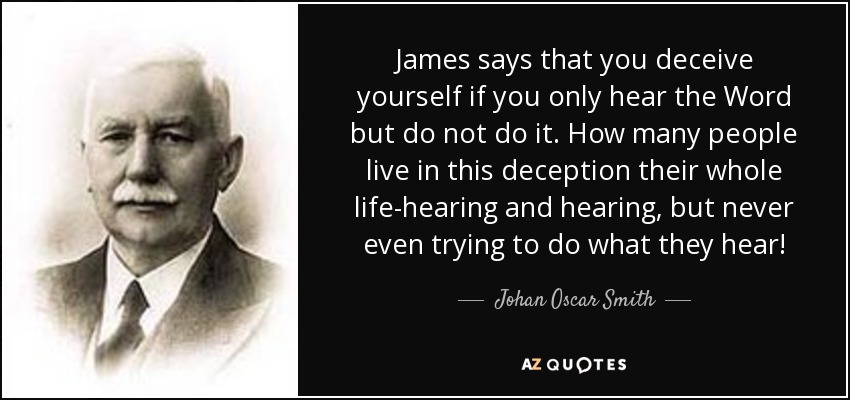 James says that you deceive yourself if you only hear the Word but do not do it. How many people live in this deception their whole life-hearing and hearing, but never even trying to do what they hear! - Johan Oscar Smith