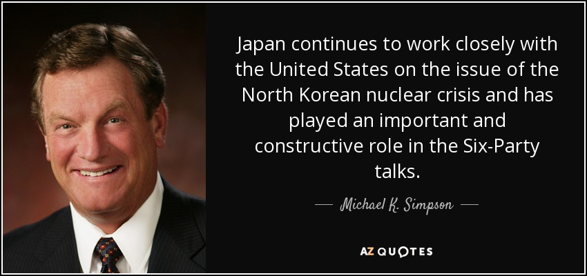 Japan continues to work closely with the United States on the issue of the North Korean nuclear crisis and has played an important and constructive role in the Six-Party talks. - Michael K. Simpson