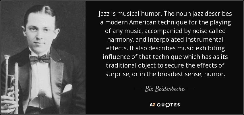 Jazz is musical humor. The noun jazz describes a modern American technique for the playing of any music, accompanied by noise called harmony, and interpolated instrumental effects. It also describes music exhibiting influence of that technique which has as its traditional object to secure the effects of surprise, or in the broadest sense, humor. - Bix Beiderbecke