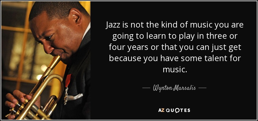 Jazz is not the kind of music you are going to learn to play in three or four years or that you can just get because you have some talent for music. - Wynton Marsalis