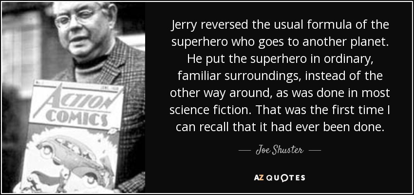 Jerry reversed the usual formula of the superhero who goes to another planet. He put the superhero in ordinary, familiar surroundings, instead of the other way around, as was done in most science fiction. That was the first time I can recall that it had ever been done. - Joe Shuster