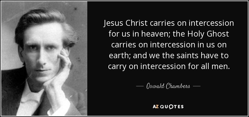 Jesus Christ carries on intercession for us in heaven; the Holy Ghost carries on intercession in us on earth; and we the saints have to carry on intercession for all men. - Oswald Chambers
