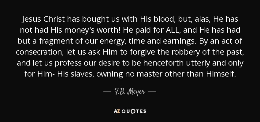 Jesus Christ has bought us with His blood, but, alas, He has not had His money's worth! He paid for ALL, and He has had but a fragment of our energy, time and earnings. By an act of consecration, let us ask Him to forgive the robbery of the past, and let us profess our desire to be henceforth utterly and only for Him- His slaves, owning no master other than Himself. - F.B. Meyer