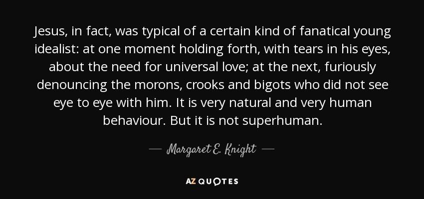 Jesus, in fact, was typical of a certain kind of fanatical young idealist: at one moment holding forth, with tears in his eyes, about the need for universal love; at the next, furiously denouncing the morons, crooks and bigots who did not see eye to eye with him. It is very natural and very human behaviour. But it is not superhuman. - Margaret E. Knight