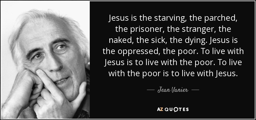 Jesus is the starving, the parched, the prisoner, the stranger, the naked, the sick, the dying. Jesus is the oppressed, the poor. To live with Jesus is to live with the poor. To live with the poor is to live with Jesus. - Jean Vanier