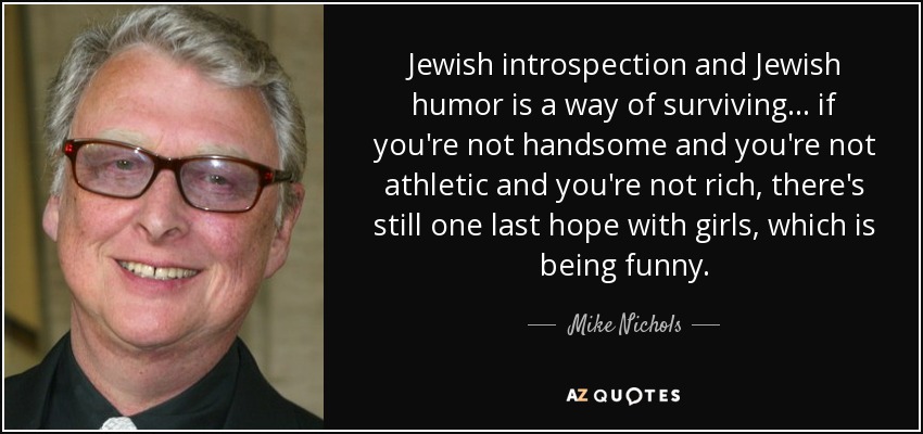 Jewish introspection and Jewish humor is a way of surviving . . . if you're not handsome and you're not athletic and you're not rich, there's still one last hope with girls, which is being funny. - Mike Nichols