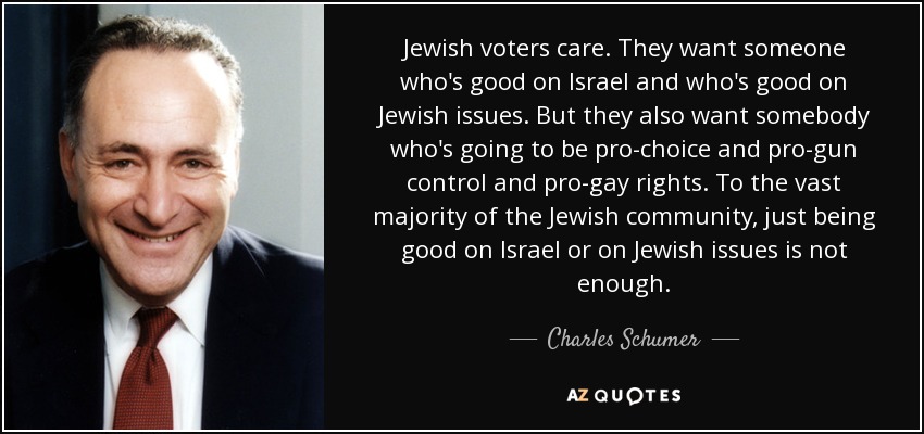 Jewish voters care. They want someone who's good on Israel and who's good on Jewish issues. But they also want somebody who's going to be pro-choice and pro-gun control and pro-gay rights. To the vast majority of the Jewish community, just being good on Israel or on Jewish issues is not enough. - Charles Schumer