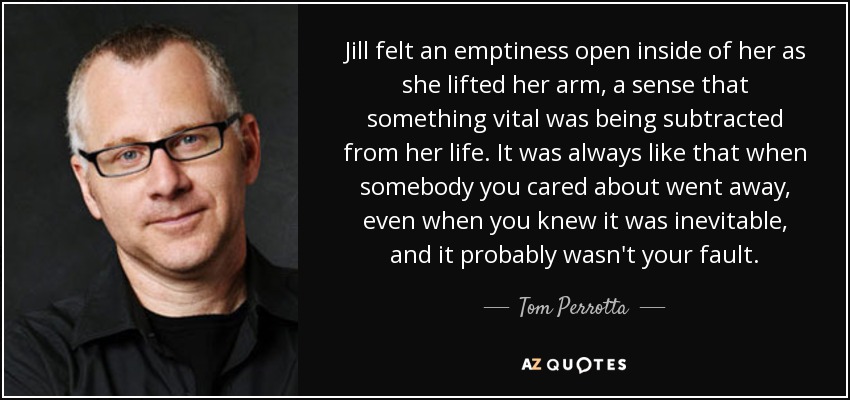 Jill felt an emptiness open inside of her as she lifted her arm, a sense that something vital was being subtracted from her life. It was always like that when somebody you cared about went away, even when you knew it was inevitable, and it probably wasn't your fault. - Tom Perrotta