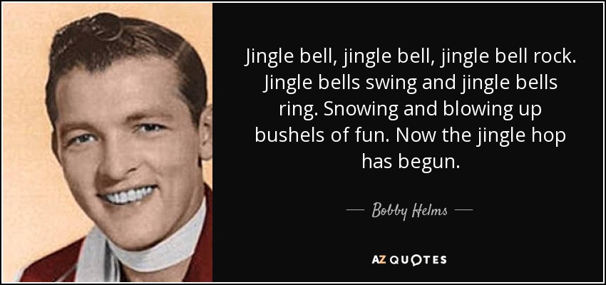 Jingle bell, jingle bell, jingle bell rock. Jingle bells swing and jingle bells ring. Snowing and blowing up bushels of fun. Now the jingle hop has begun. - Bobby Helms