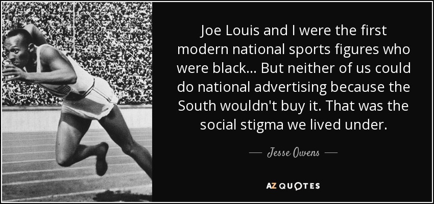 Joe Louis and I were the first modern national sports figures who were black... But neither of us could do national advertising because the South wouldn't buy it. That was the social stigma we lived under. - Jesse Owens