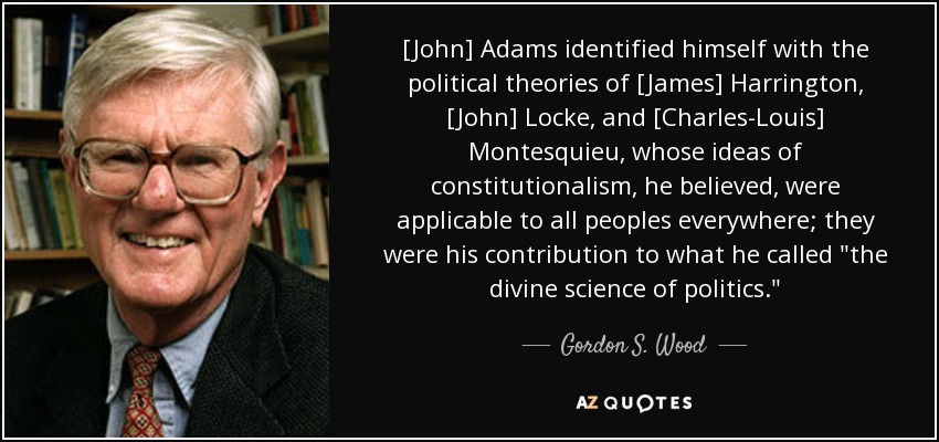 [John] Adams identified himself with the political theories of [James] Harrington, [John] Locke, and [Charles-Louis] Montesquieu, whose ideas of constitutionalism, he believed, were applicable to all peoples everywhere; they were his contribution to what he called 