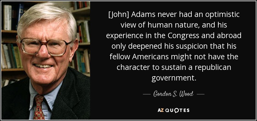 [John] Adams nunca tuvo una visión optimista de la naturaleza humana, y su experiencia en el Congreso y en el extranjero no hizo más que ahondar su sospecha de que sus compatriotas estadounidenses tal vez no tuvieran el carácter necesario para sostener un gobierno republicano. - Gordon S. Wood