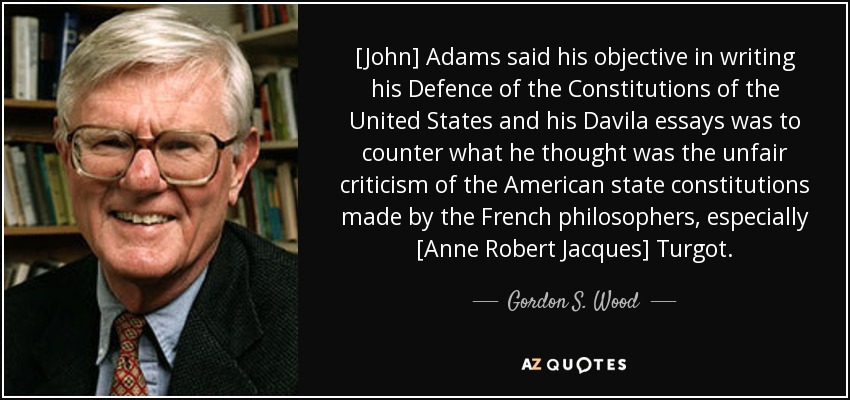 [John] Adams dijo que su objetivo al escribir su Defensa de las Constituciones de los Estados Unidos y sus ensayos de Davila era contrarrestar lo que él pensaba que era la crítica injusta de las constituciones de los estados americanos hecha por los filósofos franceses, especialmente [Anne Robert Jacques] Turgot. - Gordon S. Wood